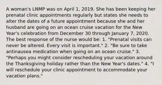 A woman's LNMP was on April 1, 2019. She has been keeping her prenatal clinic appointments regularly but states she needs to alter the dates of a future appointment because she and her husband are going on an ocean cruise vacation for the New Year's celebration from December 30 through January 7, 2020. The best response of the nurse would be: 1. "Prenatal visits can never be altered. Every visit is important." 2. "Be sure to take antinausea medication when going on an ocean cruise." 3. "Perhaps you might consider rescheduling your vacation around the Thanksgiving holiday rather than the New Year's dates." 4. "I will reschedule your clinic appointment to accommodate your vacation plans."