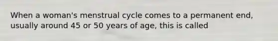 When a woman's menstrual cycle comes to a permanent end, usually around 45 or 50 years of age, this is called