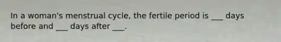 In a woman's menstrual cycle, the fertile period is ___ days before and ___ days after ___.