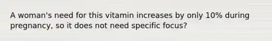 A woman's need for this vitamin increases by only 10% during pregnancy, so it does not need specific focus?