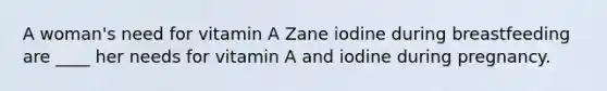 A woman's need for vitamin A Zane iodine during breastfeeding are ____ her needs for vitamin A and iodine during pregnancy.