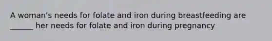 A woman's needs for folate and iron during breastfeeding are ______ her needs for folate and iron during pregnancy