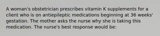 A woman's obstetrician prescribes vitamin K supplements for a client who is on antiepileptic medications beginning at 36 weeks' gestation. The mother asks the nurse why she is taking this medication. The nurse's best response would be: