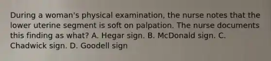 During a woman's physical examination, the nurse notes that the lower uterine segment is soft on palpation. The nurse documents this finding as what? A. Hegar sign. B. McDonald sign. C. Chadwick sign. D. Goodell sign