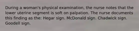 During a woman's physical examination, the nurse notes that the lower uterine segment is soft on palpation. The nurse documents this finding as the: Hegar sign. McDonald sign. Chadwick sign. Goodell sign.