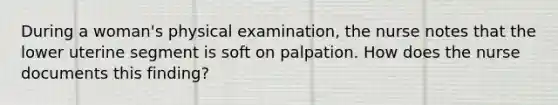 During a woman's physical examination, the nurse notes that the lower uterine segment is soft on palpation. How does the nurse documents this finding?