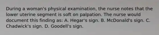 During a woman's physical examination, the nurse notes that the lower uterine segment is soft on palpation. The nurse would document this finding as: A. Hegar's sign. B. McDonald's sign. C. Chadwick's sign. D. Goodell's sign.