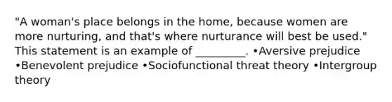 "A woman's place belongs in the home, because women are more nurturing, and that's where nurturance will best be used." This statement is an example of _________. •Aversive prejudice •Benevolent prejudice •Sociofunctional threat theory •Intergroup theory