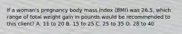 If a woman's pregnancy body mass index (BMI) was 26.5, which range of total weight gain in pounds would be recommended to this client? A. 11 to 20 B. 15 to 25 C. 25 to 35 D. 28 to 40