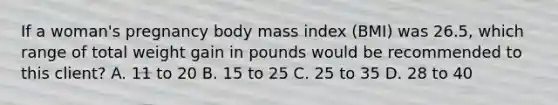 If a woman's pregnancy body mass index (BMI) was 26.5, which range of total weight gain in pounds would be recommended to this client? A. 11 to 20 B. 15 to 25 C. 25 to 35 D. 28 to 40