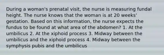 During a woman's prenatal visit, the nurse is measuring fundal height. The nurse knows that the woman is at 20 weeks' gestation. Based on this information, the nurse expects the fundus to be found at what area of the abdomen? 1. At the umbilicus 2. At the xiphoid process 3. Midway between the umbilicus and the xiphoid process 4. Midway between the symphysis pubis and the umbilicus