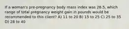 If a woman's pre-pregnancy body mass index was 26.5, which range of total pregnancy weight gain in pounds would be recommended to this client? A) 11 to 20 B) 15 to 25 C) 25 to 35 D) 28 to 40