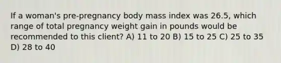 If a woman's pre-pregnancy body mass index was 26.5, which range of total pregnancy weight gain in pounds would be recommended to this client? A) 11 to 20 B) 15 to 25 C) 25 to 35 D) 28 to 40