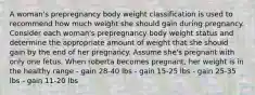 A woman's prepregnancy body weight classification is used to recommend how much weight she should gain during pregnancy. Consider each woman's prepregnancy body weight status and determine the appropriate amount of weight that she should gain by the end of her pregnancy. Assume she's pregnant with only one fetus. When roberta becomes pregnant, her weight is in the healthy range - gain 28-40 lbs - gain 15-25 lbs - gain 25-35 lbs - gain 11-20 lbs