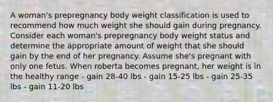 A woman's prepregnancy body weight classification is used to recommend how much weight she should gain during pregnancy. Consider each woman's prepregnancy body weight status and determine the appropriate amount of weight that she should gain by the end of her pregnancy. Assume she's pregnant with only one fetus. When roberta becomes pregnant, her weight is in the healthy range - gain 28-40 lbs - gain 15-25 lbs - gain 25-35 lbs - gain 11-20 lbs