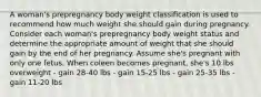 A woman's prepregnancy body weight classification is used to recommend how much weight she should gain during pregnancy. Consider each woman's prepregnancy body weight status and determine the appropriate amount of weight that she should gain by the end of her pregnancy. Assume she's pregnant with only one fetus. When coleen becomes pregnant, she's 10 lbs overweight - gain 28-40 lbs - gain 15-25 lbs - gain 25-35 lbs - gain 11-20 lbs