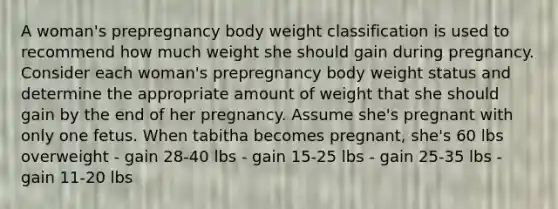 A woman's prepregnancy body weight classification is used to recommend how much weight she should gain during pregnancy. Consider each woman's prepregnancy body weight status and determine the appropriate amount of weight that she should gain by the end of her pregnancy. Assume she's pregnant with only one fetus. When tabitha becomes pregnant, she's 60 lbs overweight - gain 28-40 lbs - gain 15-25 lbs - gain 25-35 lbs - gain 11-20 lbs