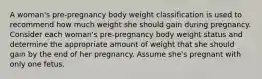 A woman's pre-pregnancy body weight classification is used to recommend how much weight she should gain during pregnancy. Consider each woman's pre-pregnancy body weight status and determine the appropriate amount of weight that she should gain by the end of her pregnancy. Assume she's pregnant with only one fetus.