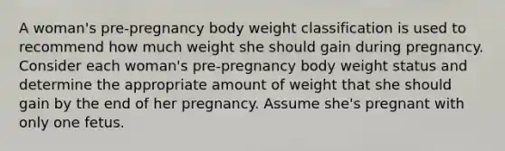 A woman's pre-pregnancy body weight classification is used to recommend how much weight she should gain during pregnancy. Consider each woman's pre-pregnancy body weight status and determine the appropriate amount of weight that she should gain by the end of her pregnancy. Assume she's pregnant with only one fetus.