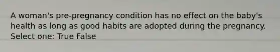 A woman's pre-pregnancy condition has no effect on the baby's health as long as good habits are adopted during the pregnancy. Select one: True False