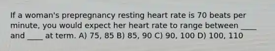 If a woman's prepregnancy resting heart rate is 70 beats per minute, you would expect her heart rate to range between ____ and ____ at term. A) 75, 85 B) 85, 90 C) 90, 100 D) 100, 110