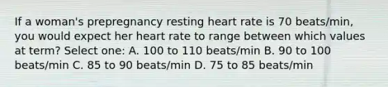 If a woman's prepregnancy resting heart rate is 70 beats/min, you would expect her heart rate to range between which values at term? Select one: A. 100 to 110 beats/min B. 90 to 100 beats/min C. 85 to 90 beats/min D. 75 to 85 beats/min