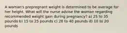 A woman's prepregnant weight is determined to be average for her height. What will the nurse advise the woman regarding recommended weight gain during pregnancy? a) 25 to 35 pounds b) 15 to 25 pounds c) 28 to 40 pounds d) 10 to 20 pounds