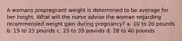 A womans prepregnant weight is determined to be average for her height. What will the nurse advise the woman regarding recommended weight gain during pregnancy? a. 10 to 20 pounds b. 15 to 25 pounds c. 25 to 35 pounds d. 28 to 40 pounds