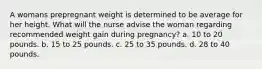 A womans prepregnant weight is determined to be average for her height. What will the nurse advise the woman regarding recommended weight gain during pregnancy? a. 10 to 20 pounds. b. 15 to 25 pounds. c. 25 to 35 pounds. d. 28 to 40 pounds.