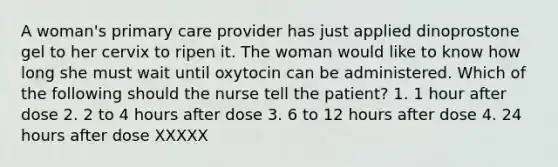 A woman's primary care provider has just applied dinoprostone gel to her cervix to ripen it. The woman would like to know how long she must wait until oxytocin can be administered. Which of the following should the nurse tell the patient? 1. 1 hour after dose 2. 2 to 4 hours after dose 3. 6 to 12 hours after dose 4. 24 hours after dose XXXXX