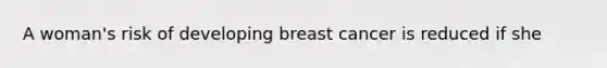 A woman's risk of developing breast cancer is reduced if she