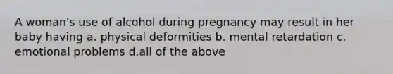 A woman's use of alcohol during pregnancy may result in her baby having a. physical deformities b. mental retardation c. emotional problems d.all of the above