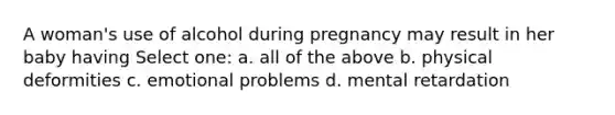 A woman's use of alcohol during pregnancy may result in her baby having Select one: a. all of the above b. physical deformities c. emotional problems d. mental retardation