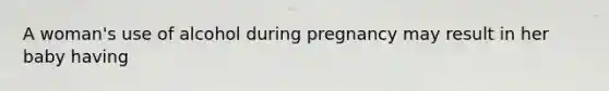 A woman's use of alcohol during pregnancy may result in her baby having