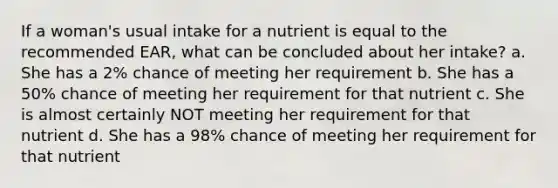 If a woman's usual intake for a nutrient is equal to the recommended EAR, what can be concluded about her intake? a. She has a 2% chance of meeting her requirement b. She has a 50% chance of meeting her requirement for that nutrient c. She is almost certainly NOT meeting her requirement for that nutrient d. She has a 98% chance of meeting her requirement for that nutrient