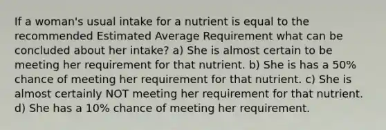 If a woman's usual intake for a nutrient is equal to the recommended Estimated Average Requirement what can be concluded about her intake? a) She is almost certain to be meeting her requirement for that nutrient. b) She is has a 50% chance of meeting her requirement for that nutrient. c) She is almost certainly NOT meeting her requirement for that nutrient. d) She has a 10% chance of meeting her requirement.