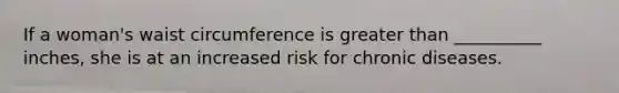 If a woman's waist circumference is greater than __________ inches, she is at an increased risk for chronic diseases.