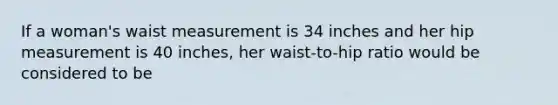 If a woman's waist measurement is 34 inches and her hip measurement is 40 inches, her waist-to-hip ratio would be considered to be