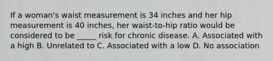 If a woman's waist measurement is 34 inches and her hip measurement is 40 inches, her waist-to-hip ratio would be considered to be _____ risk for chronic disease. A. Associated with a high B. Unrelated to C. Associated with a low D. No association