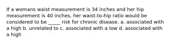 If a womans waist measurement is 34 inches and her hip measurement is 40 inches, her waist-to-hip ratio would be considered to be _____ risk for chronic disease. a. associated with a high b. unrelated to c. associated with a low d. associated with a high