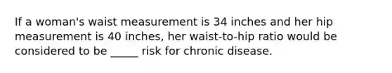 If a woman's waist measurement is 34 inches and her hip measurement is 40 inches, her waist-to-hip ratio would be considered to be _____ risk for chronic disease.