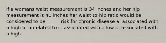 if a womans waist measurement is 34 inches and her hip measurement is 40 inches her waist-to-hip ratio would be considered to be______ risk for chronic disease a. associated with a high b. unrelated to c. associated with a low d. associated with a high