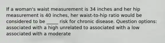 If a woman's waist measurement is 34 inches and her hip measurement is 40 inches, her waist-to-hip ratio would be considered to be _____ risk for chronic disease. Question options: associated with a high unrelated to associated with a low associated with a moderate