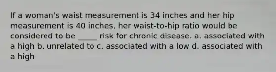 If a woman's waist measurement is 34 inches and her hip measurement is 40 inches, her waist-to-hip ratio would be considered to be _____ risk for chronic disease. a. associated with a high b. unrelated to c. associated with a low d. associated with a high