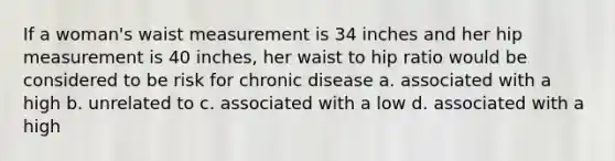 If a woman's waist measurement is 34 inches and her hip measurement is 40 inches, her waist to hip ratio would be considered to be risk for chronic disease a. associated with a high b. unrelated to c. associated with a low d. associated with a high