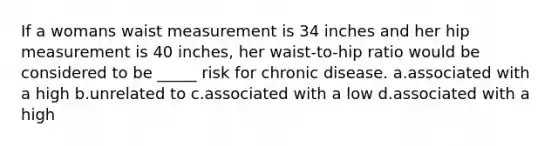 If a womans waist measurement is 34 inches and her hip measurement is 40 inches, her waist-to-hip ratio would be considered to be _____ risk for chronic disease. a.associated with a high b.unrelated to c.associated with a low d.associated with a high