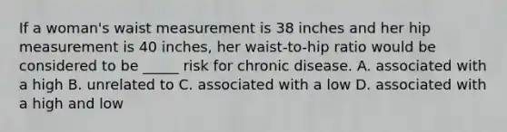 If a woman's waist measurement is 38 inches and her hip measurement is 40 inches, her waist-to-hip ratio would be considered to be _____ risk for chronic disease. A. associated with a high B. unrelated to C. associated with a low D. associated with a high and low