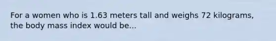 For a women who is 1.63 meters tall and weighs 72 kilograms, the body mass index would be...