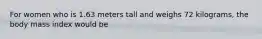 For women who is 1.63 meters tall and weighs 72 kilograms, the body mass index would be