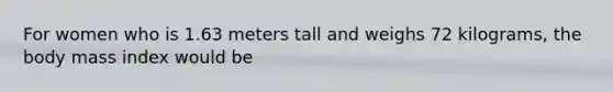 For women who is 1.63 meters tall and weighs 72 kilograms, the body mass index would be